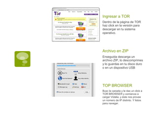 Dentro de la página de TOR
haz click en la versión para
descargar en tu sistema
operativo.
Ingresar a TOR
Enseguida descarga un
archivo ZIP, lo descomprimes
y lo guardas en tu disco duro
o en un dispositivo USB
Archivo en ZIP
Busc la carpeta y le das un click a
TOR BROWSER y comienza a
cargar Vidalia, y éste nos provee
un número de IP distinto. Y listos
para navegar.
TOP BROWSER
 