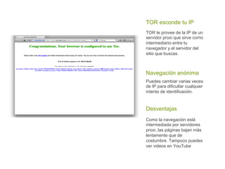 Puedes cambiar varias veces
de IP para dificultar cualquier
intento de identificación.
Navegación anónima
Como la navegación está
intermediada por servidores
proxi, las páginas bajan más
lentamente que de
costumbre. Tampoco puedes
ver videos en YouTube
Desventajas
TOR esconde tu IP
TOR te provee de la IP de un
servidor proxi que sirve como
intermediario entre tu
navegador y el servidor del
sitio que buscas.
 