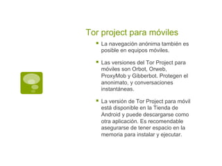 Tor project para móviles
§  La navegación anónima también es
posible en equipos móviles.
§  Las versiones del Tor Project para
móviles son Orbot, Orweb,
ProxyMob y Gibberbot. Protegen el
anonimato, y conversaciones
instantáneas.
§  La versión de Tor Project para móvil
está disponible en la Tienda de
Android y puede descargarse como
otra aplicación. Es recomendable
asegurarse de tener espacio en la
memoria para instalar y ejecutar.
 