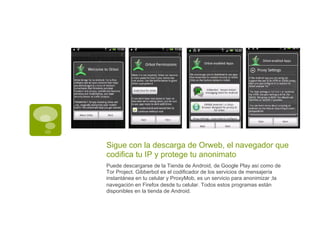 Sigue con la descarga de Orweb, el navegador que
codifica tu IP y protege tu anonimato
Puede descargarse de la Tienda de Android, de Google Play así como de
Tor Project. Gibberbot es el codificador de los servicios de mensajería
instantánea en tu celular y ProxyMob, es un servicio para anonimizar ;la
navegación en Firefox desde tu celular. Todos estos programas están
disponibles en la tienda de Android.
 