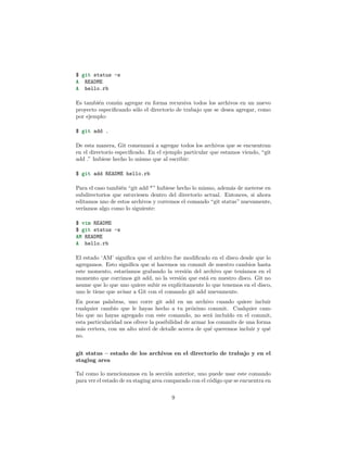 $ git status -s
A README
A hello.rb
Es también común agregar en forma recursiva todos los archivos en un nuevo
proyecto especiﬁcando sólo el directorio de trabajo que se desea agregar, como
por ejemplo:
$ git add .
De esta manera, Git comenzará a agregar todos los archivos que se encuentran
en el directorio especiﬁcado. En el ejemplo particular que estamos viendo, “git
add .” hubiese hecho lo mismo que al escribir:
$ git add README hello.rb
Para el caso también “git add *” hubiese hecho lo mismo, además de meterse en
subdirectorios que estuviesen dentro del directorio actual. Entonces, si ahora
editamos uno de estos archivos y corremos el comando “git status” nuevamente,
veríamos algo como lo siguiente:
$ vim README
$ git status -s
AM README
A hello.rb
El estado ‘AM’ signiﬁca que el archivo fue modiﬁcado en el disco desde que lo
agregamos. Esto signiﬁca que si hacemos un commit de nuestro cambios hasta
este momento, estaríamos grabando la versión del archivo que teníamos en el
momento que corrimos git add, no la versión que está en nuestro disco. Git no
asume que lo que uno quiere subir es explícitamente lo que tenemos en el disco,
uno le tiene que avisar a Git con el comando git add nuevamente.
En pocas palabras, uno corre git add en un archivo cuando quiere incluir
cualquier cambio que le hayas hecho a tu próximo commit. Cualquier cam-
bio que no hayas agregado con este comando, no será incluído en el commit,
esta particularidad nos ofrece la posibilidad de armar los commits de una forma
más certera, con un alto nivel de detalle acerca de qué queremos incluir y qué
no.
git status – estado de los archivos en el directorio de trabajo y en el
staging area
Tal como lo mencionamos en la sección anterior, uno puede usar este comando
para ver el estado de su staging area comparado con el código que se encuentra en
9
 