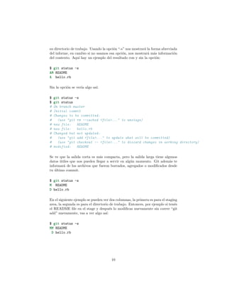 su directorio de trabajo. Usando la opción “-s” nos mostrará la forma abreviada
del informe, en cambio si no usamos esa opción, nos mostrará más información
del contexto. Aquí hay un ejemplo del resultado con y sin la opción:
$ git status -s
AM README
A hello.rb
Sin la opción se vería algo así:
$ git status -s
$ git status
# On branch master
# Initial commit
# Changes to be committed:
# (use "git rm --cached <file>..." to unstage)
# new file: README
# new file: hello.rb
# Changed but not updated:
# (use "git add <file>..." to update what will be committed)
# (use "git checkout -- <file>..." to discard changes in working directory)
# modified: README
Se ve que la salida corta es más compacta, pero la salida larga tiene algunos
datos útiles que nos pueden llegar a servir en algún momento. Git además te
informará de los archivos que fueron borrados, agregados o modiﬁcados desde
tu último commit.
$ git status -s
M README
D hello.rb
En el siguiente ejemplo se pueden ver dos columnas, la primera es para el staging
area, la segunda es para el directorio de trabajo. Entonces, por ejemplo si tenés
el README ﬁle en el stage y después lo modiﬁcas nuevamente sin correr “git
add” nuevamente, vas a ver algo así:
$ git status -s
MM README
D hello.rb
10
 