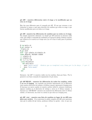 git diﬀ – muestra diferencias entre el stage y lo modiﬁcado que no
esta en el stage
Hay dos usos diferentes para el comando git diﬀ. El uso que veremos a con-
tinuación lo vamos a usar para describir los cambios que están en stage o que
fueron modiﬁcados pero no están en el stage.
git diﬀ - muestra las diferencias de cambios que no están en el stage.
Sin ningún argumento adicional, un simple git diﬀ mostrará en formato uniﬁ-
cado, qué código o contenido ha cambiado en el proyecto desde el último commit,
que todavía no se metió en el stage area (no se le hizo el add) para el próximo
commit.
$ vim hello.rb
$ git status -s
M hello.rb
$ git diff
diff --git a/hello.rb b/hello.rb
index d62ac43..8d15d50 100644
--- a/hello.rb
+++ b/hello.rb
@@ -1,7 +1,7 @@
class HelloWorld
def self.hello
- puts "hello world" #indica que se reemplazó esta línea por la de abajo. (- por +)
+ puts "hola mundo"
end
end
Entonces, “git diﬀ” te muestra cuáles son los cambios, línea por línea. Por lo
general es un buen comando de seguimiento de git status.
git diﬀ HEAD – muestra las diferencias de todos los cambios, estén
o no en el staging ste comando nos permite básicamente ver la diferencia
entre nuestro directorio de trabajo y el último commit, ignorando el staging area.
Si hacemos un nuevo cambio en nuestro archivo hello.rb, entonces tendremos
algunos cambios en el directorio de trabajo y otros en el último commit, si
hacemos un “diﬀ HEAD” entonces nos mostrará las diferencias entre lo último
subido y el directorio, sin tener en cuenta lo que está en el staging area.
git diﬀ –stat – muestra una lista de cambios en lugar de un diﬀ com-
pleto por archivo Si no queremos la salida completa del diﬀ, pero queremos
más que la salida del git status, podemos utilizar la opción - stat, lo que nos
11
 