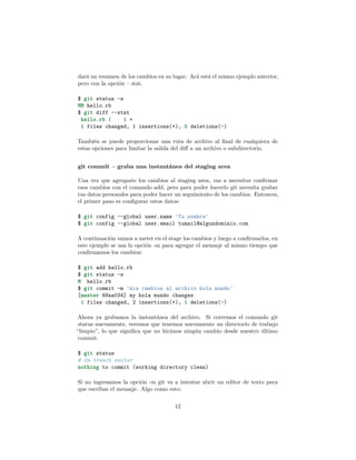 dará un resumen de los cambios en su lugar. Acá está el mismo ejemplo anterior,
pero con la opción – stat.
$ git status -s
MM hello.rb
$ git diff --stat
hello.rb | 1 +
1 files changed, 1 insertions(+), 0 deletions(-)
También se puede proporcionar una ruta de archivo al ﬁnal de cualquiera de
estas opciones para limitar la salida del diﬀ a un archivo o subdirectorio.
git commit – graba una instantánea del staging area
Una vez que agregaste los cambios al staging area, vas a necesitar conﬁrmar
esos cambios con el comando add, pero para poder hacerlo git necesita grabar
tus datos personales para poder hacer un seguimiento de los cambios. Entonces,
el primer paso es conﬁgurar estos datos:
$ git config --global user.name 'Tu nombre'
$ git config --global user.email tumail@algundominio.com
A continuación vamos a meter en el stage los cambios y luego a conﬁrmarlos, en
este ejemplo se usa la opción -m para agregar el mensaje al mismo tiempo que
conﬁrmamos los cambios:
$ git add hello.rb
$ git status -s
M hello.rb
$ git commit -m 'mis cambios al archivo hola mundo'
[master 68aa034] my hola mundo changes
1 files changed, 2 insertions(+), 1 deletions(-)
Ahora ya grabamos la instantánea del archivo. Si corremos el comando git
status nuevamente, veremos que tenemos nuevamente un directorio de trabajo
“limpio”, lo que signiﬁca que no hicimos ningún cambio desde nuestro último
commit.
$ git status
# On branch master
nothing to commit (working directory clean)
Si no ingresamos la opción -m git va a intentar abrir un editor de texto para
que escribas el mensaje. Algo como esto:
12
 