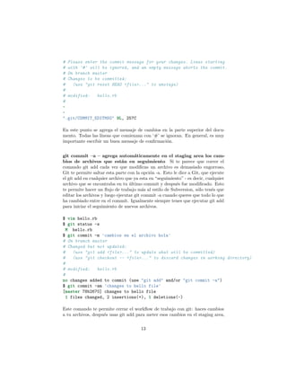 # Please enter the commit message for your changes. Lines starting
# with '#' will be ignored, and an empty message aborts the commit.
# On branch master
# Changes to be committed:
# (use "git reset HEAD <file>..." to unstage)
#
# modified: hello.rb
#
~
~
".git/COMMIT_EDITMSG" 9L, 257C
En este punto se agrega el mensaje de cambios en la parte superior del docu-
mento. Todas las líneas que comienzan con ‘#’ se ignoran. En general, es muy
importante escribir un buen mensaje de conﬁrmación.
git commit –a – agrega automáticamente en el staging area los cam-
bios de archivos que están en seguimiento Si te parece que correr el
comando git add cada vez que modiﬁcas un archivo es demasiado engorroso,
Git te permite saltar esta parte con la opción -a. Esto le dice a Git, que ejecute
el git add en cualquier archivo que ya esta en “seguimiento” - es decir, cualquier
archivo que se encontraba en tu último commit y después fue modiﬁcado. Esto
te permite hacer un ﬂujo de trabajo más al estilo de Subversion, sólo tenés que
editar los archivos y luego ejecutar git commit -a cuando queres que todo lo que
ha cambiado entre en el commit. Igualmente siempre tenes que ejecutar git add
para iniciar el seguimiento de nuevos archivos.
$ vim hello.rb
$ git status -s
M hello.rb
$ git commit -m 'cambios en el archivo hola'
# On branch master
# Changed but not updated:
# (use "git add <file>..." to update what will be committed)
# (use "git checkout -- <file>..." to discard changes in working directory)
#
# modified: hello.rb
#
no changes added to commit (use "git add" and/or "git commit -a")
$ git commit -am 'changes to hello file'
[master 78b2670] changes to hello file
1 files changed, 2 insertions(+), 1 deletions(-)
Este comando te permite cerrar el workﬂow de trabajo con git: haces cambios
a tu archivos, después usas git add para meter esos cambios en el staging area,
13
 