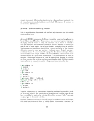 con git status y git diﬀ consultas las diferencias y los cambios y ﬁnalmente con
git commit guardas una instantánea con el estado del conjunto de archivos en
ese momento determinado.
git reset – deshace cambios y commits
Este es probablemente el comando más confuso, pero puede ser muy útil cuando
cometas algún error.
git reset HEAD - deshacer el último commit y sacar del staging area
los archivos modiﬁcados. En general, se usa para sacar algo que agregaste
al staging area (le hiciste el add) por accidente. Si ya hiciste el commit o
sólo si lo agregaste, entonces este comando te ayuda a deshacer el commit (en
caso de que lo hayas hecho) y a sacar del índice a los archivos que le indiques.
Supongamos que modiﬁcaste dos archivos, y queres grabarlos en dos commits
diferentes, entonces tenes que agregar y conﬁrmar uno y después agregar y
conﬁrmar el otro. Si accidentalmente agregas los dos al mismo tiempo, ¿Cómo
sacas uno? Lo haces con git reset HEAD –nombreArchivo. Técnicamente no es
necesario añadir el — pero se usa para avisarle a Git que terminaste de listar las
opciones y empezas a enumerar las rutas de los archivos. Veamos un ejemplo,
en el que tenemos dos archivos que fueron modiﬁcados desde el último commit,
vamos a hacer un commit con ambos y luego sacaremos uno de los dos:
$ git status -s
M README
M hello.rb
$ git add .
$ git status -s
M README
M hello.rb
$ git reset HEAD -- hello.rb
Unstaged changes after reset:
M hello.rb
$ git status -s
M README
M hello.rb
Ahora sí, podes correr git commit para grabar los cambios al archivo README,
no al archivo hello.rb. En caso de que te preguntes que está haciendo, lo que
hace en realidad es resetear las entradas del archivo ese en el “index” para que
sea igual que en el commit anterior.
Si queres cambiar el nombre del comando porque te resulta más fácil de entender,
sólo tenes que grabarle un alias: git conﬁg –global alias.unstage “reset HEAD”.
14
 