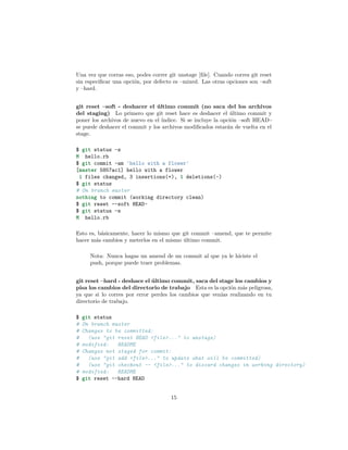 Una vez que corras eso, podes correr git unstage [ﬁle]. Cuando corres git reset
sin especiﬁcar una opción, por defecto es –mixed. Las otras opciones son –soft
y –hard.
git reset –soft - deshacer el último commit (no saca del los archivos
del staging) Lo primero que git reset hace es deshacer el último commit y
poner los archivos de nuevo en el índice. Si se incluye la opción –soft HEAD~
se puede deshacer el commit y los archivos modiﬁcados estarán de vuelta en el
stage.
$ git status -s
M hello.rb
$ git commit -am 'hello with a flower'
[master 5857ac1] hello with a flower
1 files changed, 3 insertions(+), 1 deletions(-)
$ git status
# On branch master
nothing to commit (working directory clean)
$ git reset --soft HEAD~
$ git status -s
M hello.rb
Esto es, básicamente, hacer lo mismo que git commit –amend, que te permite
hacer más cambios y meterlos en el mismo último commit.
Nota: Nunca hagas un amend de un commit al que ya le hiciste el
push, porque puede traer problemas.
git reset –hard - deshace el último commit, saca del stage los cambios y
pisa los cambios del directorio de trabajo Esta es la opción más peligrosa,
ya que si lo corres por error perdes los cambios que venías realizando en tu
directorio de trabajo.
$ git status
# On branch master
# Changes to be committed:
# (use "git reset HEAD <file>..." to unstage)
# modified: README
# Changes not staged for commit:
# (use "git add <file>..." to update what will be committed)
# (use "git checkout -- <file>..." to discard changes in working directory)
# modified: README
$ git reset --hard HEAD
15
 