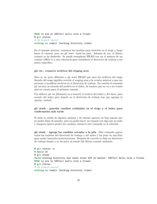 HEAD is now at 5857ac1 hello with a flower
$ git status
# On branch master
nothing to commit (working directory clean)
En el ejemplo anterior, teníamos los cambios para meterlos en el stage y luego
hacer el commit, pero un git reset –hard los pisó. Además de eso, el último
commit se ha deshecho. Se puede reemplazar HEAD con un el número de un
commit (SHA-1) u otra referencia para restablecer el directorio de trabajo a ese
punto especíﬁco.
git rm - remueve archivos del staging area
Esto es un poco diferente a git reset HEAD que saca los archivos del stage.
Sacarlo del stage signiﬁca revertir el staging area a la versión anterior a que em-
pecemos a modiﬁcar archivos en el directorio de trabajo. En cambio el comando
git rm saca la entrada del archivo en el index, de manera que no va a ser tenido
más en cuenta para el próximo commit.
Por defecto, git rm [ﬁlename] va a remover el archivo del index y del disco, para
sacarlo del index pero dejarlo en el directorio de trabajo hay que agregar la
opción –cached.
git stash - guardar cambios realizados en el stage y el index para
conﬁrmarlos más tarde
Si estás en medio de algunos cambios y de repente aparece un bug urgente que
no podes dejar de atender, pero no podes hacer un commit con algo que no anda
y tampoco queres perder los cambios, entonces este comando es la solución.
git stash – agrega los cambios actuales a la pila Este comando agarra
todos los cambios del directorio de trabajo y del index y los pone en una lista
para poder buscarlos posteriormente. Después de correrlo te deja un directorio
de trabajo limpio y te devuelve al estado del último commit realizado.
$ git status -s
M hello.rb
$ git stash
Saved working directory and index state WIP on master: 5857ac1 hello with a flower
HEAD is now at 5857ac1 hello with a flower
$ git status
# On branch master
nothing to commit (working directory clean)
16
 