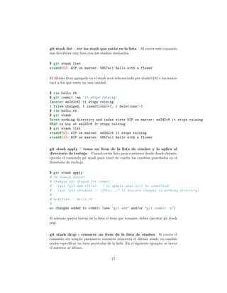 git stash list – ver los stash que están en la lista Al correr este comando
nos devolverá una lista con los stashes realizados.
$ git stash list
stash@{0}: WIP on master: 5857ac1 hello with a flower
El último ítem agregado en el stash será referenciado por stash@{0} e incremen-
tará a los que estén en una unidad.
$ vim hello.rb
$ git commit -am 'it stops raining'
[master ee2d2c6] it stops raining
1 files changed, 1 insertions(+), 1 deletions(-)
$ vim hello.rb
$ git stash
Saved working directory and index state WIP on master: ee2d2c6 it stops raining
HEAD is now at ee2d2c6 it stops raining
$ git stash list
stash@{0}: WIP on master: ee2d2c6 it stops raining
stash@{1}: WIP on master: 5857ac1 hello with a flower
git stash apply – toma un ítem de la lista de stashes y lo aplica al
directorio de trabajo Cuando estés listo para continuar desde donde dejaste,
ejecuta el comando git stash para traer de vuelta los cambios guardados en el
directorio de trabajo.
$ git stash apply
# On branch master
# Changes not staged for commit:
# (use "git add <file>..." to update what will be committed)
# (use "git checkout -- <file>..." to discard changes in working directory)
#
# modified: hello.rb
#
no changes added to commit (use "git add" and/or "git commit -a")
Si además queres borrar de la lista el ítem que tomaste, debes ejecutar git stash
pop.
git stash drop - remueve un ítem de la lista de stashes Si corres el
comando sin ningún parámetro entonces removerá el último stash, en cambio
podes especiﬁcar un ítem particular de la lista. En el siguiente ejemplo, se borra
el anterior al último:
17
 