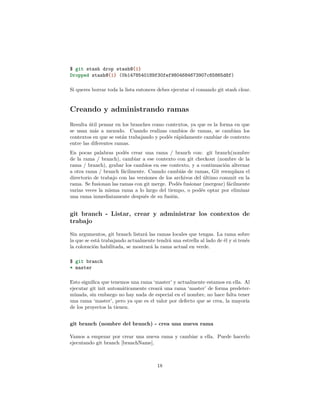$ git stash drop stash@{1}
Dropped stash@{1} (0b1478540189f30fef9804684673907c65865d8f)
Si queres borrar toda la lista entonces debes ejecutar el comando git stash clear.
Creando y administrando ramas
Resulta útil pensar en los branches como contextos, ya que es la forma en que
se usan más a menudo. Cuando realizas cambios de ramas, se cambian los
contextos en que se están trabajando y podés rápidamente cambiar de contexto
entre las diferentes ramas.
En pocas palabras podés crear una rama / branch con: git branch(nombre
de la rama / branch), cambiar a ese contexto con git checkout (nombre de la
rama / branch), grabar los cambios en ese contexto, y a continuación alternar
a otra rama / branch fácilmente. Cuando cambiás de ramas, Git reemplaza el
directorio de trabajo con las versiones de los archivos del último commit en la
rama. Se fusionan las ramas con git merge. Podés fusionar (mergear) fácilmente
varias veces la misma rama a lo largo del tiempo, o podés optar por eliminar
una rama inmediatamente después de su fusión.
git branch - Listar, crear y administrar los contextos de
trabajo
Sin argumentos, git branch listará las ramas locales que tengas. La rama sobre
la que se está trabajando actualmente tendrá una estrella al lado de él y si tenés
la coloración habilitada, se mostrará la rama actual en verde.
$ git branch
* master
Esto signiﬁca que tenemos una rama ‘master’ y actualmente estamos en ella. Al
ejecutar git init automáticamente creará una rama ‘master’ de forma predeter-
minada, sin embargo no hay nada de especial en el nombre, no hace falta tener
una rama ‘master’, pero ya que es el valor por defecto que se crea, la mayoría
de los proyectos la tienen.
git branch (nombre del branch) - crea una nueva rama
Vamos a empezar por crear una nueva rama y cambiar a ella. Puede hacerlo
ejecutando git branch [branchName].
18
 