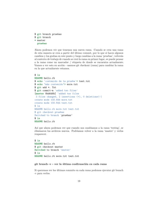 $ git branch pruebas
$ git branch
* master
pruebas
Ahora podemos ver que tenemos una nueva rama. Cuando se crea una rama
de esta manera se crea a partir del último commit, por lo que si haces algunos
cambios y los grabas en este punto y luego cambias a la rama ‘pruebas’, volverás
al contexto de trabajo de cuando se creó la rama en primer lugar, se puede pensar
a la rama como un marcador / etiqueta de donde se encuentra actualmente.
Vamos a ver esto en acción - usamos git checkout (rama) para cambiar la rama
en la que actualmente estamos.
$ ls
README hello.rb
$ echo 'contenido de la prueba'> test.txt
$ echo "más contenido"> more.txt
$ git add *. Txt
$ git commit-m 'added two files'
[master 8bd6d8b] 'added two files
2 files changed, 2 insertions (+), 0 deletions(-)
create mode 100.644 more.txt
create mode 100.644 test.txt
$ ls
README hello.rb more.txt test.txt
$ git checkout pruebas
Switched to branch 'pruebas’
$ ls
README hello.rb
Así que ahora podemos ver que cuando nos cambiamos a la rama ‘testing’, se
eliminaron los archivos nuevos. Podríamos volver a la rama ‘master’ y verlos
reaparecer.
$ ls
README hello.rb
$ git checkout master
Switched to branch 'master'
$ ls
README hello.rb more.txt test.txt
git branch -v - ver la última conﬁrmación en cada rama
Si queremos ver los últimos commits en cada rama podemos ejecutar git branch
-v para verlos.
19
 