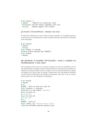 $ git branch -v
* master 54b417d fix javascript issue
development 74c111d modify component.json file
testing 62a557a update test scripts
git branch -d [branchName] - eliminar una rama
Si queremos eliminar una rama (como la rama ‘pruebas’ en el ejemplo anterior,
ya que no hay un trabajo único en ella), podemos ejecutar git branch -d (branch)
para eliminarlo.
$ git branch
* master
testing
$ git branch -d testing
Deleted branch testing (was 78b2670).
$ git branch
* master
git checkout -b (nombre del branch) - crear y cambiar in-
mediatamente a una rama
En la mayoría de los casos vas a querer cambiar de rama de inmediato, por lo
que podés hacer el trabajo en ella y luego la fusión en una rama que contiene so-
lamente un trabajo estable (como el “master”) en un momento posterior, cuando
el trabajo en su nueva rama es estable. Podés hacer esto con bastante facilidad
con git branch newbranch, git checkout newbranch, pero Git te da un acceso
directo para esto: git checkout-b newbranch.
$ git branch
* master
$ ls
README hello.rb more.txt test.txt
$ git checkout -b removals
Switched to a new branch 'removals'
$ git rm more.txt
rm 'more.txt'
$ git rm test.txt
rm 'test.txt'
$ ls
README hello.rb
$ git commit -am 'removed useless files'
[removals 8f7c949] removed useless files
20
 