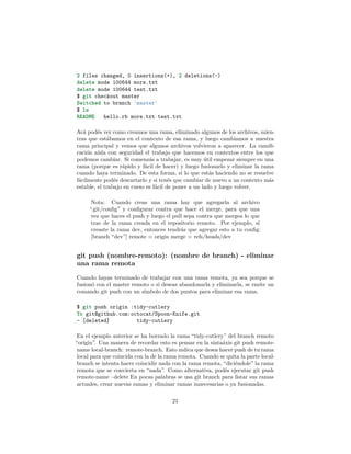 2 files changed, 0 insertions(+), 2 deletions(-)
delete mode 100644 more.txt
delete mode 100644 test.txt
$ git checkout master
Switched to branch 'master'
$ ls
README hello.rb more.txt test.txt
Acá podés ver como creamos una rama, eliminado algunos de los archivos, mien-
tras que estábamos en el contexto de esa rama, y luego cambiamos a nuestra
rama principal y vemos que algunos archivos volvieron a aparecer. La ramiﬁ-
cación aísla con seguridad el trabajo que hacemos en contextos entre los que
podemos cambiar. Si comenzás a trabajar, es muy útil empezar siempre en una
rama (porque es rápido y fácil de hacer) y luego fusionarlo y eliminar la rama
cuando haya terminado. De esta forma, si lo que estás haciendo no se resuelve
fácilmente podés descartarlo y si tenés que cambiar de nuevo a un contexto más
estable, el trabajo en curso es fácil de poner a un lado y luego volver.
Nota: Cuando creas una rama hay que agregarla al archivo
“.git/conﬁg” y conﬁgurar contra que hace el merge, para que una
vez que haces el push y luego el pull sepa contra que mergea lo que
trae de la rama creada en el repositorio remoto. Por ejemplo, si
creaste la rama dev, entonces tendrás que agregar esto a tu conﬁg:
[branch “dev”] remote = origin merge = refs/heads/dev
git push (nombre-remoto): (nombre de branch) - eliminar
una rama remota
Cuando hayas terminado de trabajar con una rama remota, ya sea porque se
fusionó con el master remoto o si deseas abandonarla y eliminarla, se emite un
comando git push con un símbolo de dos puntos para eliminar esa rama.
$ git push origin :tidy-cutlery
To git@github.com:octocat/Spoon-Knife.git
- [deleted] tidy-cutlery
En el ejemplo anterior se ha borrado la rama “tidy-cutlery” del branch remoto
“origin”. Una manera de recordar esto es pensar en la sintaáxis git push remote-
name local-branch: remote-branch. Esto indica que desea hacer push de tu rama
local para que coincida con la de la rama remota. Cuando se quita la parte local-
branch se intenta hacer coincidir nada con la rama remota, “diciéndole” la rama
remota que se convierta en “nada”. Como alternativa, podés ejecutar git push
remote-name –delete En pocas palabras se usa git branch para listar sus ramas
actuales, crear nuevas ramas y eliminar ramas innecesarias o ya fusionadas.
21
 