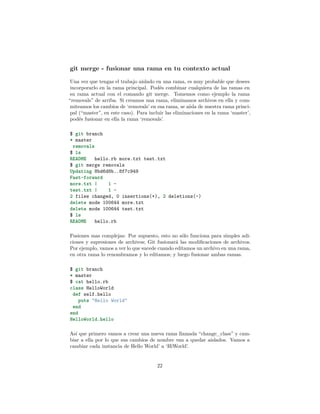 git merge - fusionar una rama en tu contexto actual
Una vez que tengas el trabajo aislado en una rama, es muy probable que desees
incorporarlo en la rama principal. Podés combinar cualquiera de las ramas en
su rama actual con el comando git merge. Tomemos como ejemplo la rama
“removals” de arriba. Si creamos una rama, eliminamos archivos en ella y com-
miteamos los cambios de ‘removals’ en esa rama, se aísla de nuestra rama princi-
pal (“master”, en este caso). Para incluir las eliminaciones en la rama ‘master’,
podés fusionar en ella la rama ‘removals’.
$ git branch
* master
removals
$ ls
README hello.rb more.txt test.txt
$ git merge removals
Updating 8bd6d8b..8f7c949
Fast-forward
more.txt | 1 -
test.txt | 1 -
2 files changed, 0 insertions(+), 2 deletions(-)
delete mode 100644 more.txt
delete mode 100644 test.txt
$ ls
README hello.rb
Fusiones mas complejas: Por supuesto, esto no sólo funciona para simples adi-
ciones y supresiones de archivos; Git fusionará las modiﬁcaciones de archivos.
Por ejemplo, vamos a ver lo que sucede cuando editamos un archivo en una rama,
en otra rama lo renombramos y lo editamos; y luego fusionar ambas ramas.
$ git branch
* master
$ cat hello.rb
class HelloWorld
def self.hello
puts "Hello World"
end
end
HelloWorld.hello
Así que primero vamos a crear una nueva rama llamada “change_class” y cam-
biar a ella por lo que sus cambios de nombre van a quedar aislados. Vamos a
cambiar cada instancia de Hello World’ a ‘HiWorld’.
22
 