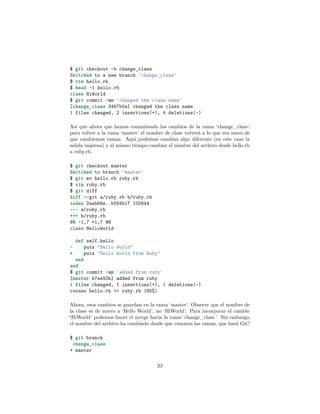 $ git checkout -b change_class
Switched to a new branch 'change_class'
$ vim hello.rb
$ head -1 hello.rb
class HiWorld
$ git commit -am 'changed the class name'
[change_class 3467b0a] changed the class name
1 files changed, 2 insertions(+), 4 deletions(-)
Así que ahora que hemos commiteado los cambios de la rama ‘change_class’;
para volver a la rama ‘master’ el nombre de clase volverá a lo que era antes de
que cambiemos ramas. Aquí podemos cambiar algo diferente (en este caso la
salida impresa) y al mismo tiempo cambiar el nombre del archivo desde hello.rb
a ruby.rb.
$ git checkout master
Switched to branch 'master'
$ git mv hello.rb ruby.rb
$ vim ruby.rb
$ git diff
diff --git a/ruby.rb b/ruby.rb
index 2aabb6e..bf64b17 100644
--- a/ruby.rb
+++ b/ruby.rb
@@ -1,7 +1,7 @@
class HelloWorld
def self.hello
- puts "Hello World"
+ puts "Hello World from Ruby"
end
end
$ git commit -am 'added from ruby'
[master b7ae93b] added from ruby
1 files changed, 1 insertions(+), 1 deletions(-)
rename hello.rb => ruby.rb (65%)
Ahora, esos cambios se guardan en la rama ‘master’. Observe que el nombre de
la clase es de nuevo a ‘Hello World’, no ‘HiWorld’. Para incorporar el cambio
“HiWorld’ podemos hacer el merge hacia la rama’ change_class ’. Sin embargo,
el nombre del archivo ha cambiado desde que creamos las ramas, que hará Git?
$ git branch
change_class
* master
23
 