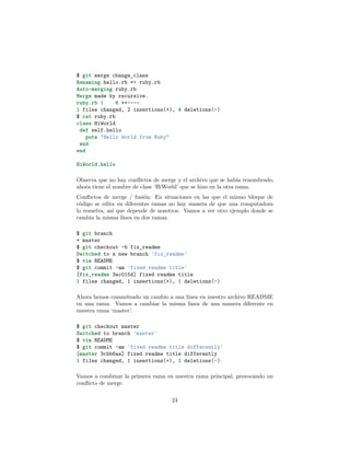 $ git merge change_class
Renaming hello.rb => ruby.rb
Auto-merging ruby.rb
Merge made by recursive.
ruby.rb | 6 ++----
1 files changed, 2 insertions(+), 4 deletions(-)
$ cat ruby.rb
class HiWorld
def self.hello
puts "Hello World from Ruby"
end
end
HiWorld.hello
Observa que no hay conﬂictos de merge y el archivo que se había renombrado,
ahora tiene el nombre de clase ‘HiWorld’ que se hizo en la otra rama.
Conﬂictos de merge / fusión: En situaciones en las que el mismo bloque de
código se edita en diferentes ramas no hay manera de que una computadora
lo resuelva, así que depende de nosotros. Vamos a ver otro ejemplo donde se
cambia la misma línea en dos ramas.
$ git branch
* master
$ git checkout -b fix_readme
Switched to a new branch 'fix_readme'
$ vim README
$ git commit -am 'fixed readme title'
[fix_readme 3ac015d] fixed readme title
1 files changed, 1 insertions(+), 1 deletions(-)
Ahora hemos commiteado un cambio a una línea en nuestro archivo README
en una rama. Vamos a cambiar la misma línea de una manera diferente en
nuestra rama ‘master’.
$ git checkout master
Switched to branch 'master'
$ vim README
$ git commit -am 'fixed readme title differently'
[master 3cbb6aa] fixed readme title differently
1 files changed, 1 insertions(+), 1 deletions(-)
Vamos a combinar la primera rama en nuestra rama principal, provocando un
conﬂicto de merge.
24
 