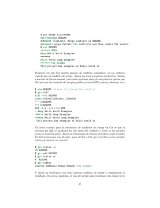$ git merge fix_readme
Auto-merging README
CONFLICT (content): Merge conflict in README
Automatic merge failed; fix conflicts and then commit the result.
$ cat README
<<<<<<< HEAD
Many Hello World Examples
=======
Hello World Lang Examples
>>>>>>> fix_readme
This project has examples of hello world in
Podemos ver que Git inserta marcas de conﬂicto estándares, en los archivos
cuando hay un conﬂicto de merge. Ahora nos toca a nosotros resolverlos. Vamos
a hacerlo de forma manual, pero mirá opciones para git mergetool si queres que
Git use una herramienta de merging gráﬁca (como kdiﬀ3, emerja, p4merge, etc).
$ vim README # here I'm fixing the conflict
$ git diff
diff --cc README
index 9103e27,69cad1a..0000000
--- a/README
+++ b/README
@@@ -1,4 -1,4 +1,4 @@@
- Many Hello World Examples
-Hello World Lang Examples
++Many Hello World Lang Examples
This project has examples of hello world in
Un buen consejo para la resolución de conﬂictos de merge en Git es que si
ejecutas git diﬀ, te mostrará los dos lados del conﬂicto y cómo se ha resuelto
(como se muestra aquí). Ahora es el momento de marcar el archivo como resuelto.
En Git lo hacemos con git add - para decirle a Git que el archivo se ha resuelto
tenés que hacerle un commit.
$ git status -s
UU README
$ git add README
$ git status -s
M README
$ git commit
[master 8d585ea] Merge branch 'fix_readme'
Y ahora ya resolvimos con éxito nuestro conﬂicto de merge y commiteado el
resultado. En pocas palabras, se usa git merge para combinar otra rama en tu
25
 