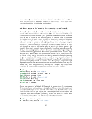 rama actual. Puede ser que se de cuenta de forma automática cómo combinar
de la mejor manera los diferentes cambios de ambas ramas y si no puede sólo,
tendrás que resolver los conﬂictos manualmente.
git log - mostrar la historia de commits en un branch
Hasta ahora hemos estado haciendo commits de cambios de tu proyecto y cam-
biando entre diferentes ramas aisladas, pero ¿Qué pasa si nos hemos olvidado de
cómo llegamos a donde estamos? ¿Y si queremos saber en qué diﬁere una rama
de otra? Git te proveé de una herramienta que te muestra todos los mensajes
de commit que te llevan al estado actual de la rama, este comando se llama git
log. Para entender el comando git log, hay que entender que información se
almacena cuando se ejecuta el comando git commit para guardar los cambios
realizados. Además de mostrar los archivos modiﬁcados y los mensajes de com-
mit, también se muestra información sobre la persona que hizo el commit, Git
también almacena el commit en que se ha basado el estado actual de la rama. Es
decir, si se clona un proyecto, ¿Cuál es el commit que modiﬁcaste para llegar al
commit que subiste / pusheaste? Esto es útil para saber cómo el proyecto llegó
a donde está y permite a Git averiguar quién lo cambió. Si Git tiene commit que
se guardó y en el que se basó, entonces se puede calcular de forma automática
lo que ha cambiado. El commit en que se basó un nuevo commit se llama el
“padre / parent”. Para ver una lista cronológica de los padres de cualquier rama,
puede ejecutar git log cuando estás en esa rama. Por ejemplo, si ejecutamos git
log en el proyecto Hello World en que hemos estado trabajando en esta sección,
vamos a ver todos los commits que hemos hecho. Para ver una versión más
compacta de la misma historia, podemos utilizar la opción - oneline.
$ git log --oneline
8d585ea Merge branch 'fix_readme'
3cbb6aa fixed readme title differently
3ac015d fixed readme title
558151a Merge branch 'change_class'
b7ae93b added from ruby
3467b0a changed the class name
17f4acf first commit
Lo que nos muestra es la historia del desarrollo de este proyecto. Si los mensajes
de los commits son adecuadamente descriptivos, ésto nos puede informar sobre
todos los cambios que se han aplicado o han inﬂuido en el estado actual de la
rama y por lo tanto lo que hay en ella. También podemos utilizarlo para ver
cuando la historia se bifurca y se fusionó / mergeó con la opción –graph. Aquí
es el mismo comando pero con el gráﬁco de topología encendido:
$ git log --oneline --graph
* 8d585ea Merge branch 'fix_readme'
26
 