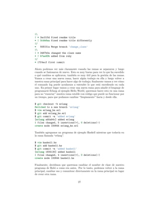 |
| * 3ac015d fixed readme title
* | 3cbb6aa fixed readme title differently
|/
* 558151a Merge branch 'change_class'
|
| * 3467b0a changed the class name
* | b7ae93b added from ruby
|/
* 17f4acf first commit
Ahora podemos ver más claramente cuando las ramas se separaron y luego
cuando se fusionaron de nuevo. Esto es muy bueno para ver lo que ha sucedido
o qué cambios se aplicaron; también es muy útil para la gestión de las ramas.
Vamos a crear una nueva rama, hacer algún trabajo en ella y luego volver a
nuestra rama principal para hacer algo de trabajo; ﬁnalmente vamos a ver cómo
el comando log puede ayudarnos a entender lo que está sucediendo en cada
uno. En primer lugar vamos a crear una nueva rama para añadir el lenguaje de
programació Erlang al ejemplo Hello World, queremos hacer esto en una rama
para no “ensuciar” nuestra rama estable con código que puede no funcionar por
un tiempo, para que podamos cambiar “limpiamente” hacia y desde ella.
$ git checkout -b erlang
Switched to a new branch 'erlang'
$ vim erlang_hw.erl
$ git add erlang_hw.erl
$ git commit -m 'added erlang'
[erlang ab5ab4c] added erlang
1 files changed, 5 insertions(+), 0 deletions(-)
create mode 100644 erlang_hw.erl
También agregamos un programa de ejemplo Haskell mientras que todavía en
la rama llamada “erlang”.
$ vim haskell.hs
$ git add haskell.hs
$ git commit -m 'added haskell'
[erlang 1834130] added haskell
1 files changed, 4 insertions(+), 0 deletions(-)
create mode 100644 haskell.hs
Finalmente, decidimos que queremos cambiar el nombre de clase de nuestro
programa de Rubi a como era antes. Por lo tanto, podemos volver a la rama
principal, cambiar eso y commitear directamente en la rama principal en lugar
de crear otra rama.
27
 