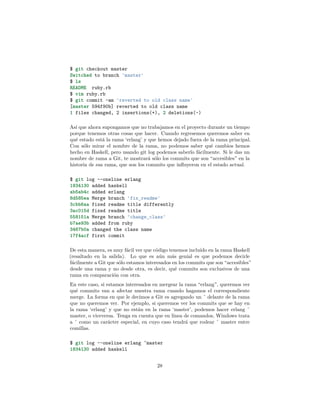 $ git checkout master
Switched to branch 'master'
$ ls
README ruby.rb
$ vim ruby.rb
$ git commit -am 'reverted to old class name'
[master 594f90b] reverted to old class name
1 files changed, 2 insertions(+), 2 deletions(-)
Así que ahora supongamos que no trabajamos en el proyecto durante un tiempo
porque tenemos otras cosas que hacer. Cuando regresemos queremos saber en
qué estado está la rama ‘erlang’ y que hemos dejado fuera de la rama principal.
Con sólo mirar el nombre de la rama, no podemos saber qué cambios hemos
hecho en Haskell, pero usando git log podemos saberlo fácilmente. Si le das un
nombre de rama a Git, te mostrará sólo los commits que son “accesibles” en la
historia de esa rama, que son los commits que inﬂuyeron en el estado actual.
$ git log --oneline erlang
1834130 added haskell
ab5ab4c added erlang
8d585ea Merge branch 'fix_readme'
3cbb6aa fixed readme title differently
3ac015d fixed readme title
558151a Merge branch 'change_class'
b7ae93b added from ruby
3467b0a changed the class name
17f4acf first commit
De esta manera, es muy fácil ver que código tenemos incluído en la rama Haskell
(resaltado en la salida). Lo que es aún más genial es que podemos decirle
fácilmente a Git que sólo estamos interesados en los commits que son “accesibles”
desde una rama y no desde otra, es decir, qué commits son exclusivos de una
rama en comparación con otra.
En este caso, si estamos interesados en mergear la rama “erlang”, queremos ver
qué commits van a afectar nuestra rama cuando hagamos el correspondiente
merge. La forma en que le decimos a Git es agregando un ˆ delante de la rama
que no queremos ver. Por ejemplo, si queremos ver los commits que se hay en
la rama ‘erlang’ y que no están en la rama ‘master’, podemos hacer erlang ˆ
master, o viceversa. Tenga en cuenta que en línea de comandos, Windows trata
a ˆ como un carácter especial, en cuyo caso tendrá que rodear ˆ master entre
comillas.
$ git log --oneline erlang ^master
1834130 added haskell
28
 