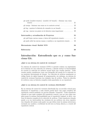 git push (nombre-remoto): (nombre de branch) - eliminar una rama
remota . . . . . . . . . . . . . . . . . . . . . . . . . . . . . . . . . 21
git merge - fusionar una rama en tu contexto actual . . . . . . . . . . 22
git log - mostrar la historia de commits en un branch . . . . . . . . . . 26
git tag - marcar un punto en la historia como importante . . . . . . . 29
Intercambio y actualización de Proyectos 31
git pull bajar nuevas ramas y datos del repositorio remoto . . . . . . . 31
git push subir las nuevas ramas y cambios a un repositorio remoto . . 32
Herramienta visual: Rabbit VCS 34
Referencias 39
Introducción: Entendiendo que es y como fun-
ciona Git.
¿Qué es un sistema de control de versiones?
Un sistema de control de versiones (CVS) te permite realizar un seguimiento
de la historia de una colección de archivos y además incluye la funcionalidad
de revertir la colección de archivos actual hacia una versión anterior. Cada
versión podría considerarse como una fotografía del estado de la colección en
un momento determinado de tiempo. La colección de archivos usualmente es
código fuente de algún lenguaje de programación, sin embargo, un sistema de
control de versiones funciona con cualquier tipo de archivo. Tanto la colección
de archivos como su historia completa están guardados en un repositorio.
¿Qué es un sistema de control de versiones distribuida?
En un sistema de control de versiones distribuida hay un servidor central para
almacenar el repositorio y cada usuario puede hacer una copia completa del
repositorio central mediante un proceso llamado “clonación”. Cada repositorio
clonado es una copia completa del repositorio central y por ser una copia com-
pleta posee la mismas funcionalidades que el repositorio original, es decir, con-
tiene la historia completa de la colección de archivos. Cada repositorio clonado
puede a su vez intercambiar las versiones de sus archivos con otros reposito-
rios clonados del mismo nodo padre (ya que deben tener la misma estructura),
enviando sus cambios y recibiendo los del otro en forma directa o a través del
repositorio central.
2
 