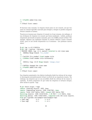 * | b7ae93b added from ruby
|/
* 17f4acf first commit
Si hacemos más commits, la etiqueta estará justo en ese commit, así que ten-
emos un commit especíﬁco marcado para siempre y siempre se pueden comparar
futuros commits al mismo.
Nosotros no tenemos que etiquetar el commit en el que estamos, sin embargo, si
nos olvidamos de etiquetar un commit que hemos pusheado / subido, podemos
etiquetarlo ejecutando el mismo comando, pero con el SHA commit al ﬁnal. Por
ejemplo, digamos que habíamos lanzado el commit 558151a (varios commits
atrás), pero se nos olvidó etiquetarlos en el momento. Los podemos marcar
ahora:
$ git tag -a v0.9 558151a
$ git log --oneline --decorate --graph
* 594f90b (HEAD, tag: v1.0, master) reverted to old class name
* 8d585ea Merge branch 'fix_readme'
|
| * 3ac015d (fix_readme) fixed readme title
* | 3cbb6aa fixed readme title differently
|/
* 558151a (tag: v0.9) Merge branch 'change_class'
|
| * 3467b0a changed the class name
* | b7ae93b added from ruby
|/
* 17f4acf first commit
Las etiquetas apuntando a los objetos trackeados desde las cabezas de las ramas
se descargarán automáticamente al hacer un fetch de un repositorio remoto. Sin
embargo, las etiquetas que no son accesibles desde las cabezas de las ramas se
omitirán. Si desea asegurarse de que todas las etiquetas se incluyen siempre,
debe incluir la opción –tags.
$ git fetch origin --tags
remote: Counting objects: 1832, done.
remote: Compressing objects: 100% (726/726), done.
remote: Total 1519 (delta 1000), reused 1202 (delta 764)
Receiving objects: 100% (1519/1519), 1.30 MiB | 1.21 MiB/s, done.
Resolving deltas: 100% (1000/1000), completed with 182 local objects.
From git://github.com:example-user/example-repo
* [new tag] v1.0 -> v1.0
* [new tag] v1.1 -> v1.1
30
 
