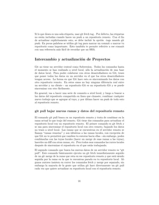 Si lo que desea es una sola etiqueta, usar git fetch tag . Por defecto, las etiquetas
no están incluidas cuando haces un push a un repositorio remoto. Con el ﬁn
de actualizar explícitamente esto, se debe incluir la opción –tags usando git
push. En pocas palabras se utiliza git tag para marcar un commit o marcar tu
reporitorio como importante. Esto también te permite referirte a ese commit
con una referencia más fácil de recordar que un SHA.
Intercambio y actualización de Proyectos
Git no tiene un servidor central como Subversion. Todos los comandos hasta
el momento se han realizado a nivel local, sólo la actualización de una base
de datos local. Para poder colaborar con otros desarrolladores en Git, tenes
que poner todos los datos en un servidor en el que los otros desarrolladores
tengan acceso. La forma en que Git hace esto es sincronizando los datos con
otro repositorio remoto. En estos casos no hay ninguna diferencia real entre
un servidor y un cliente - un repositorio Git es un repositorio Git y se puede
sincronizar con otro fácilmente.
En general, vas a hacer una serie de commits a nivel local, y luego a buscar a
los datos del repositorio compartido en línea que clonaste, combinar cualquier
nuevo trabajo que se agregue al tuyo, y por último hacer un push de todo esto
al repositorio remoto.
git pull bajar nuevas ramas y datos del repositorio remoto
El comando git pull busca en un repositorio remoto y trata de combinar en la
rama actual lo que trajo del remoto. Git tiene dos comandos para actualizar el
repositorio local con un repositorio remoto. El primer comando es git fetch y
se usa para sincronizar el repositorio local con otro remoto, bajando los datos
no tenes a nivel local. Las ramas que se encuentran en el servidor remoto se
llaman “ramas remotas” y son idénticas a las ramas locales, con excepción de
que Git no te permitirá que cambies tu entorno hacia ellas - sin embargo, podes
combinarlas con las tuyas locales (hacer un merge de esas ramas a las tuyas),
hacerles un diﬀ con otras ramas, etc. Pero todos esos comandos los corres locales
después de sincronizar el repositorio en el que estás trabajando.
El segundo comando que busca los nuevos datos de un servidor remoto es “git
pull”. Este comando básicamente ejecuta un git fetch inmediatamente seguido
de un git merge de la rama que esta en ese repositorio remoto y que está siendo
seguida por la rama en la que te encontras parado en tu repositorio local. Al-
gunos autores insisten en correr los comandos fetch y merge por separado, sin
embargo la mayoría de la gente que utiliza git hace directamente un git pull
cada vez que quiere actualizar su repositorio local con el repositorio remoto.
31
 