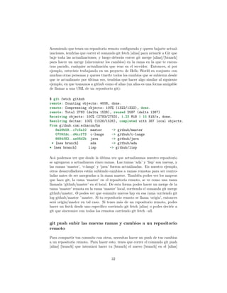 Asumiendo que tenes un repositorio remoto conﬁgurado y queres bajarte actual-
izaciones, tendrías que correr el comando git fetch [alias] para avisarle a Git que
baje toda las actualizaciones, y luego deberás correr git merge [alias]/[branch]
para hacer un merge (sincronicar los cambios) en la rama en la que te encon-
tras parado, cualquier actualización que veas en el servidor. Entonces, si por
ejemplo, estuviste trabajando en un proyecto de Hello World en conjunto con
muchas otras personas y queres traerte todos los cambios que se subieron desde
que te actualizaste por última vez, tendrías que hacer algo similar al siguiente
ejemplo, en que tomamos a github como el alias (un alias es una forma amigable
de llamar a una URL de un repositorio git):
$ git fetch github
remote: Counting objects: 4006, done.
remote: Compressing objects: 100% (1322/1322), done.
remote: Total 2783 (delta 1526), reused 2587 (delta 1387)
Receiving objects: 100% (2783/2783), 1.23 MiB | 10 KiB/s, done.
Resolving deltas: 100% (1526/1526), completed with 387 local objects.
From github.com:schacon/hw
8e29b09..c7c5a10 master -> github/master
0709fdc..d4ccf73 c-langs -> github/c-langs
6684f82..ae06d2b java -> github/java
* [new branch] ada -> github/ada
* [new branch] lisp -> github/lisp
Acá podemos ver que desde la última vez que actualizamos nuestro repositorio
se agregaron o actualizaron cinco ramas. Las ramas ‘ada’ y ‘lisp’ son nuevas, y
las ramas ‘master’, ‘c-langs’ y ‘java’ fueron actualizadas. En nuestro ejemplo,
otros desarrolladores están subiendo cambios a ramas remotas para ser contro-
ladas antes de ser mergeadas a la rama master. También podes ver los mapeos
que hace git, la rama ‘master’ en el repositorio remoto, se ve como una rama
llamada ‘github/master’ en el local. De esta forma podes hacer un merge de la
rama ‘master’ remota en la rama ‘master’ local, corriendo el comando git merge
github/master. O podes ver que commits nuevos hay en esa rama corriendo git
log github/master ˆmaster. Si tu repositorio remoto se llama ‘origin’, entonces
será origin/master en tal caso. Si tenes más de un repositorio remoto, podes
hacer un fecth desde uno especíﬁco corriendo git fetch [alias] o podes decirle a
git que sincronice con todos los remotos corriendo git fetch –all.
git push subir las nuevas ramas y cambios a un repositorio
remoto
Para compartir tus commits con otros, necesitas hacer un push de tus cambios
a un repositorio remoto. Para hacer esto, tenes que correr el comando git push
[alias] [branch] que intentará hacer tu [branch] el nuevo [branch] en el [alias]
32
 