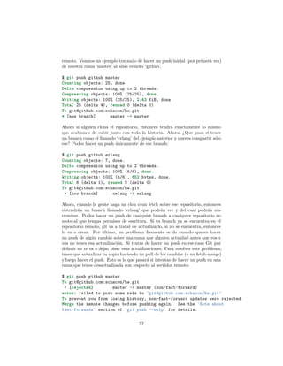 remoto. Veamos un ejemplo tratando de hacer un push inicial (por primera vez)
de nuestra rama ‘master’ al alias remoto ‘github’.
$ git push github master
Counting objects: 25, done.
Delta compression using up to 2 threads.
Compressing objects: 100% (25/25), done.
Writing objects: 100% (25/25), 2.43 KiB, done.
Total 25 (delta 4), reused 0 (delta 0)
To git@github.com:schacon/hw.git
* [new branch] master -> master
Ahora si alguien clona el repositorio, entonces tendrá exactamente lo mismo
que acabamos de subir junto con toda la historia. Ahora, ¿Que pasa si tenes
un branch como el llamado ‘erlang’ del ejemplo anterior y queres compartir sólo
ese? Podes hacer un push únicamente de ese branch:
$ git push github erlang
Counting objects: 7, done.
Delta compression using up to 2 threads.
Compressing objects: 100% (6/6), done.
Writing objects: 100% (6/6), 652 bytes, done.
Total 6 (delta 1), reused 0 (delta 0)
To git@github.com:schacon/hw.git
* [new branch] erlang -> erlang
Ahora, cuando la gente haga un clon o un fetch sobre ese repositorio, entonces
obtendrán un branch llamado ‘erlang’ que podrán ver y del cual podrán sin-
cronizar. Podes hacer un push de cualquier branch a cualquier repositorio re-
moto al que tengas permisos de escritura. Si tu branch ya se encuentra en el
repositorio remoto, git va a tratar de actualizarlo, si no se encuentra, entonces
lo va a crear. Por último, un problema frecuente se da cuando queres hacer
un push de algún cambio sobre una rama que alguien actualizó antes que vos y
vos no tenes esa actualización. Si tratas de hacer un push en ese caso Git por
default no te va a dejar pisar esas actualizaciones. Para resolver este problema,
tenes que actualizar tu copia haciendo un pull de los cambios (o un fetch-merge)
y luego hacer el push. Esto es lo que pasará si intentas de hacer un push en una
rama que tenes desactualizada con respecto al servidor remoto:
$ git push github master
To git@github.com:schacon/hw.git
! [rejected] master -> master (non-fast-forward)
error: failed to push some refs to 'git@github.com:schacon/hw.git'
To prevent you from losing history, non-fast-forward updates were rejected
Merge the remote changes before pushing again. See the 'Note about
fast-forwards' section of 'git push --help' for details.
33
 
