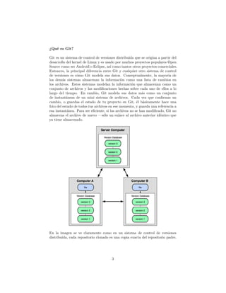¿Qué es Git?
Git es un sistema de control de versiones distribuida que se origina a partir del
desarrollo del kernel de Linux y es usado por muchos proyectos populares Open
Source como ser Android o Eclipse, así como tantos otros proyectos comerciales.
Entonces, la principal diferencia entre Git y cualquier otro sistema de control
de versiones es cómo Git modela sus datos. Conceptualmente, la mayoría de
los demás sistemas almacenan la información como una lista de cambios en
los archivos. Estos sistemas modelan la información que almacenan como un
conjunto de archivos y las modiﬁcaciones hechas sobre cada uno de ellos a lo
largo del tiempo. En cambio, Git modela sus datos más como un conjunto
de instantáneas de un mini sistema de archivos. Cada vez que conﬁrmas un
cambio, o guardas el estado de tu proyecto en Git, él básicamente hace una
foto del estado de todos tus archivos en ese momento, y guarda una referencia a
esa instantánea. Para ser eﬁciente, si los archivos no se han modiﬁcado, Git no
almacena el archivo de nuevo —sólo un enlace al archivo anterior idéntico que
ya tiene almacenado.
En la imagen se ve claramente como en un sistema de control de versiones
distribuida, cada repositorio clonado es una copia exacta del repositorio padre.
3
 