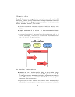El repositorio local
Luego de clonar o crear un repositorio el usuario tiene una copia completa del
repositorio, y puede realizar operaciones de control de versiones contra este
repositorio local, como por ejemplo crear nuevas versiones, revertir cambios, etc.
El ﬂujo de trabajo básico en Git es algo así:
• Modiﬁcas una serie de archivos en tu directorio de trabajo (working direc-
tory).
• Añadís instantáneas de los archivos a tu área de preparación (staging
area).
• Conﬁrmas los cambios, lo que toma los archivos tal y como están en el
área de preparación, y almacena esa instantánea de manera permanente
en tu directorio de Git (git directory).
Hay dos tipos de repositorios en Git:
• Repositorios “bare”, son generalmente usados en los servidores, aunque
puede generarse en cualquier directorio local de quien desee crearlo. Se
utiliza para compartir cambios provenientes de diferentes desarrolladores,
no se utiliza para crear u compartir cambios desde sí mismo, ya que no
cuenta con esas funcionalidades.
• Repositorios de trabajo, permiten crear archivos nuevos, generar cambios
a los archivos existentes y a su vez crear nuevas versiones en el repositorio.
4
 