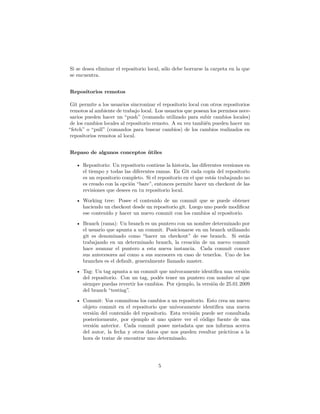 Si se desea eliminar el repositorio local, sólo debe borrarse la carpeta en la que
se encuentra.
Repositorios remotos
Git permite a los usuarios sincronizar el repositorio local con otros repositorios
remotos al ambiente de trabajo local. Los usuarios que posean los permisos nece-
sarios pueden hacer un “push” (comando utilizado para subir cambios locales)
de los cambios locales al repositorio remoto. A su vez también pueden hacer un
“fetch” o “pull” (comandos para buscar cambios) de los cambios realizados en
repositorios remotos al local.
Repaso de algunos conceptos útiles
• Repositorio: Un repositorio contiene la historia, las diferentes versiones en
el tiempo y todas las diferentes ramas. En Git cada copia del repositorio
es un repositorio completo. Si el repositorio en el que estás trabajando no
es creado con la opción “bare”, entonces permite hacer un checkout de las
revisiones que desees en tu repositorio local.
• Working tree: Posee el contenido de un commit que se puede obtener
haciendo un checkout desde un repositorio git. Luego uno puede modiﬁcar
ese contenido y hacer un nuevo commit con los cambios al repositorio.
• Branch (rama): Un branch es un puntero con un nombre determinado por
el usuario que apunta a un commit. Posicionarse en un branch utilizando
git es denominado como “hacer un checkout” de ese branch. Si estás
trabajando en un determinado branch, la creación de un nuevo commit
hace avanzar el puntero a esta nueva instancia. Cada commit conoce
sus antecesores así como a sus sucesores en caso de tenerlos. Uno de los
branches es el default, generalmente llamado master.
• Tag: Un tag apunta a un commit que unívocamente identiﬁca una versión
del repositorio. Con un tag, podés tener un puntero con nombre al que
siempre puedas revertir los cambios. Por ejemplo, la versión de 25.01.2009
del branch “testing”.
• Commit: Vos commiteas los cambios a un repositorio. Esto crea un nuevo
objeto commit en el repositorio que unívocamente identiﬁca una nueva
versión del contenido del repositorio. Esta revisión puede ser consultada
posteriormente, por ejemplo si uno quiere ver el código fuente de una
versión anterior. Cada commit posee metadata que nos informa acerca
del autor, la fecha y otros datos que nos pueden resultar prácticos a la
hora de tratar de encontrar uno determinado.
5
 