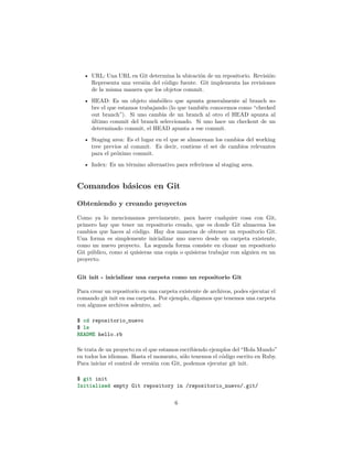 • URL: Una URL en Git determina la ubicación de un repositorio. Revisión:
Representa una versión del código fuente. Git implementa las revisiones
de la misma manera que los objetos commit.
• HEAD: Es un objeto simbólico que apunta generalmente al branch so-
bre el que estamos trabajando (lo que también conocemos como “checked
out branch”). Si uno cambia de un branch al otro el HEAD apunta al
último commit del branch seleccionado. Si uno hace un checkout de un
determinado commit, el HEAD apunta a ese commit.
• Staging area: Es el lugar en el que se almacenan los cambios del working
tree previos al commit. Es decir, contiene el set de cambios relevantes
para el próximo commit.
• Index: Es un término alternativo para referirnos al staging area.
Comandos básicos en Git
Obteniendo y creando proyectos
Como ya lo mencionamos previamente, para hacer cualquier cosa con Git,
primero hay que tener un repositorio creado, que es donde Git almacena los
cambios que haces al código. Hay dos maneras de obtener un repositorio Git.
Una forma es simplemente inicializar uno nuevo desde un carpeta existente,
como un nuevo proyecto. La segunda forma consiste en clonar un repositorio
Git público, como si quisieras una copia o quisieras trabajar con alguien en un
proyecto.
Git init - inicializar una carpeta como un repositorio Git
Para crear un repositorio en una carpeta existente de archivos, podes ejecutar el
comando git init en esa carpeta. Por ejemplo, digamos que tenemos una carpeta
con algunos archivos adentro, así:
$ cd repositorio_nuevo
$ ls
README hello.rb
Se trata de un proyecto en el que estamos escribiendo ejemplos del “Hola Mundo”
en todos los idiomas. Hasta el momento, sólo tenemos el código escrito en Ruby.
Para iniciar el control de versión con Git, podemos ejecutar git init.
$ git init
Initialized empty Git repository in /repositorio_nuevo/.git/
6
 