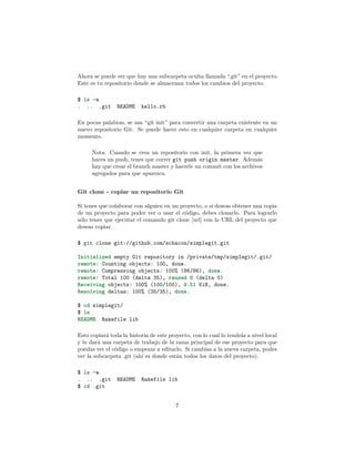 Ahora se puede ver que hay una subcarpeta oculta llamada “.git” en el proyecto.
Este es tu repositorio donde se almacenan todos los cambios del proyecto.
$ ls -a
. .. .git README hello.rb
En pocas palabras, se usa “git init” para convertir una carpeta existente en un
nuevo repositorio Git. Se puede hacer esto en cualquier carpeta en cualquier
momento.
Nota: Cuando se crea un repositorio con init, la primera vez que
haces un push, tenes que correr git push origin master. Además
hay que crear el branch master y hacerle un commit con los archivos
agregados para que aparezca.
Git clone - copiar un repositorio Git
Si tenes que colaborar con alguien en un proyecto, o si deseas obtener una copia
de un proyecto para poder ver o usar el código, debes clonarlo. Para lograrlo
sólo tenes que ejecutar el comando git clone [url] con la URL del proyecto que
deseas copiar.
$ git clone git://github.com/schacon/simplegit.git
Initialized empty Git repository in /private/tmp/simplegit/.git/
remote: Counting objects: 100, done.
remote: Compressing objects: 100% (86/86), done.
remote: Total 100 (delta 35), reused 0 (delta 0)
Receiving objects: 100% (100/100), 9.51 KiB, done.
Resolving deltas: 100% (35/35), done.
$ cd simplegit/
$ ls
README Rakefile lib
Esto copiará toda la historia de este proyecto, con lo cual lo tendrás a nivel local
y te dará una carpeta de trabajo de la rama principal de ese proyecto para que
puedas ver el código o empezar a editarlo. Si cambias a la nueva carpeta, podes
ver la subcarpeta .git (ahí es donde están todos los datos del proyecto).
$ ls -a
. .. .git README Rakefile lib
$ cd .git
7
 