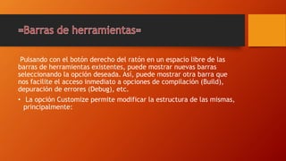 Pulsando con el botón derecho del ratón en un espacio libre de las
barras de herramientas existentes, puede mostrar nuevas barras
seleccionando la opción deseada. Así, puede mostrar otra barra que
nos facilite el acceso inmediato a opciones de compilación (Build),
depuración de errores (Debug), etc.
• La opción Customize permite modificar la estructura de las mismas,
principalmente:
 