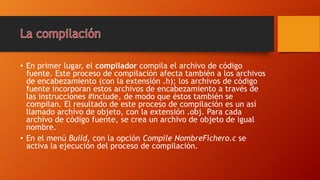 • En primer lugar, el compilador compila el archivo de código
fuente. Este proceso de compilación afecta también a los archivos
de encabezamiento (con la extensión .h); los archivos de código
fuente incorporan estos archivos de encabezamiento a través de
las instrucciones #include, de modo que éstos también se
compilan. El resultado de este proceso de compilación es un así
llamado archivo de objeto, con la extensión .obj. Para cada
archivo de código fuente, se crea un archivo de objeto de igual
nombre.
• En el menú Build, con la opción Compile NombreFichero.c se
activa la ejecución del proceso de compilación.
 