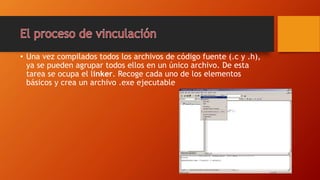 • Una vez compilados todos los archivos de código fuente (.c y .h),
ya se pueden agrupar todos ellos en un único archivo. De esta
tarea se ocupa el linker. Recoge cada uno de los elementos
básicos y crea un archivo .exe ejecutable
 