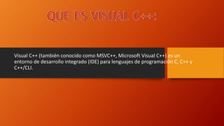 Visual C++ (también conocido como MSVC++, Microsoft Visual C++) es un
entorno de desarrollo integrado (IDE) para lenguajes de programación C, C++ y
C++/CLI.
 