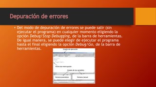 • Del modo de depuración de errores se puede salir (sin
ejecutar el programa) en cualquier momento eligiendo la
opción Debug/Stop Debugging, de la barra de herramientas.
De igual manera, se puede elegir de ejecutar el programa
hasta el final eligiendo la opción Debug/Go, de la barra de
herramientas.
 
