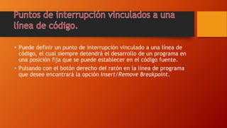 • Puede definir un punto de interrupción vinculado a una línea de
código, el cual siempre detendrá el desarrollo de un programa en
una posición fija que se puede establecer en el código fuente.
• Pulsando con el botón derecho del ratón en la línea de programa
que desee encontrará la opción Insert/Remove Breakpoint.
 