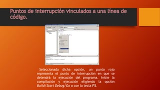 Seleccionada dicha opción, un punto rojo
representa el punto de interrupción en que se
detendrá la ejecución del programa. Inicie la
compilación y ejecución eligiendo la opción
Build/Start Debug/Go o con la tecla F5.
 