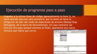 Llegados a la ultima línea de código (generalmente la llave }), no
tiene sentido ejecutar esta sentencia, por lo tanto se tiene la
obligación de salir del modo de depuración de errores (Debug/Stop
Debugging, de la barra de herramientas). En caso contrario (se
ejecuta otro paso aunque estemos al final), aparecerá una nueva
ventana que habrá que cerrar.
 
