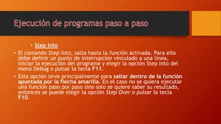 • Step Into
• El comando Step Into, salta hasta la función activada. Para ello
debe definir un punto de interrupción vinculado a una línea,
iniciar la ejecución del programa y elegir la opción Step Into del
menú Debug o pulsar la tecla F11.
• Esta opción sirve principalmente para saltar dentro de la función
apuntada por la flecha amarilla. En el caso no se quiera ejecutar
una función paso por paso sino solo se quiere saber su resultado,
entonces se puede elegir la opción Step Over o pulsar la tecla
F10.
 