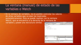 • En la ventana de variables, no es posible controlar los valores
de otras variables que no sean las mostradas
automáticamente. Esto se puede realizar con la ventana
Watch, que se encuentra a la derecha de la ventana de
variables y posee una estructura similar.
 