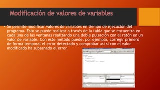 • Se permite modificar valores de variables en tiempo de ejecución del
programa. Esto se puede realizar a través de la tabla que se encuentra en
cada una de las ventanas realizando una doble pulsación con el ratón en un
valor de variable. Con este método puede, por ejemplo, corregir primero
de forma temporal el error detectado y comprobar así si con el valor
modificado ha subsanado el error.
 