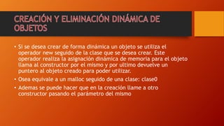 • Si se desea crear de forma dinámica un objeto se utiliza el
operador new seguido de la clase que se desea crear. Este
operador realiza la asignación dinámica de memoria para el objeto
llama al constructor por el mismo y por ultimo devuelve un
puntero al objeto creado para poder utilizar.
• Osea equivale a un malloc seguido de una clase: clase0
• Ademas se puede hacer que en la creación llame a otro
constructor pasando el parámetro del mismo
 