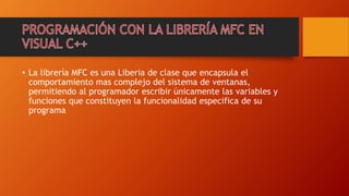 • La librería MFC es una Liberia de clase que encapsula el
comportamiento mas complejo del sistema de ventanas,
permitiendo al programador escribir únicamente las variables y
funciones que constituyen la funcionalidad especifica de su
programa
 