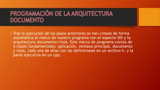 • Tras la ejecución de los pasos anteriores se han creado de forma
automática el marco de nuestro programa con el aspecto SDI y la
arquitectura documento/vista. Este marco de programa consta de
4 clases fundamentales: aplicación, ventana principal, documento
y vista, cada una de ellas con las definiciones en un archivo h. y la
parte ejecutiva en un cpp.
 