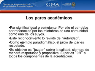 Los pares académicos

• Par significa igual o semejante. Por ello el par debe
ser reconocido por los miembros de una comunidad
como uno de los suyos.
• Este reconocimiento lo reviste de autoridad .
• Como ejemplo paradigmático, el juicio del par es
respetado.
• Su objetivo es juzgar sobre la calidad, siempre de
manera respetuosa y propositiva. El par es útil a
todos los componentes de la acreditación.
 