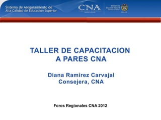 TALLER DE CAPACITACION
     A PARES CNA

   Diana Ramírez Carvajal
      Consejera, CNA



     Foros Regionales CNA 2012
 